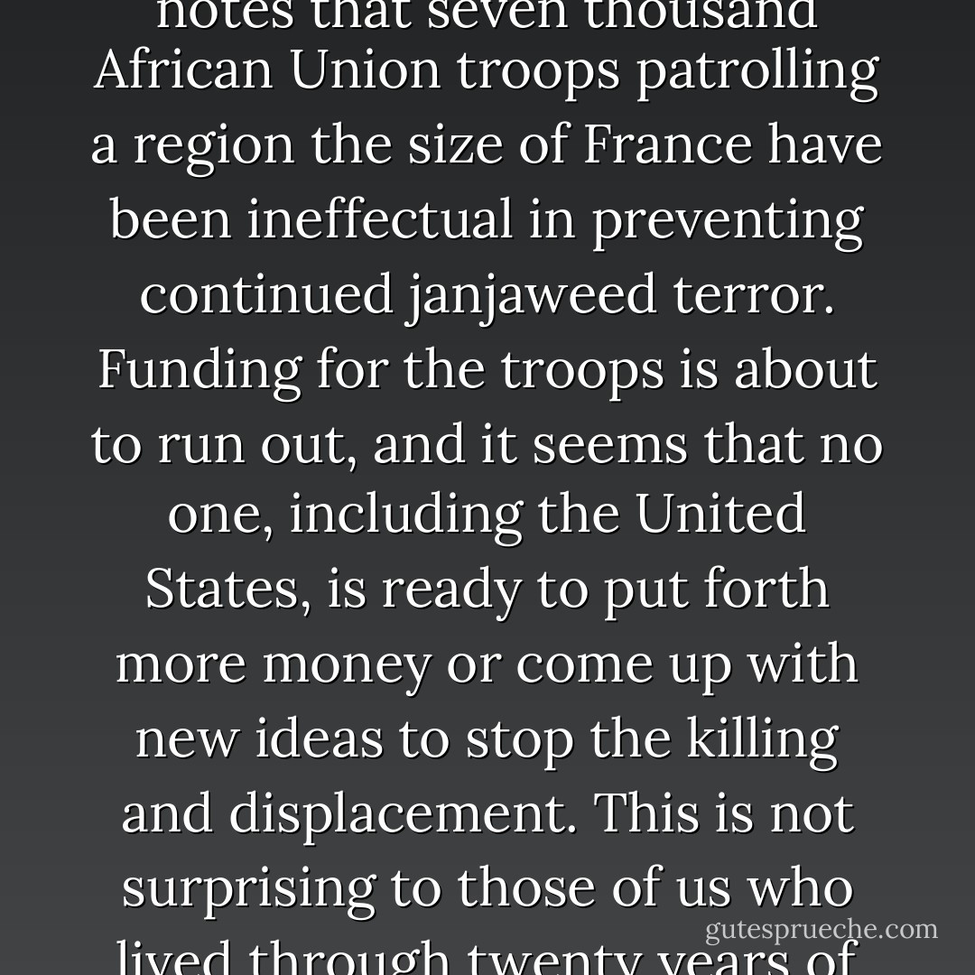 This morning there s first a predictable story about Darfur; an expert on African affairs notes that seven thousand African Union troops patrolling a region the size of France have been ineffectual in preventing continued janjaweed terror. Funding for the troops is about to run out, and it seems that no one, including the United States, is ready to put forth more money or come up with new ideas to stop the killing and displacement. This is not surprising to those of us who lived through twenty years of oppression by the hands of Khartoum and its militias. - Dave Eggers