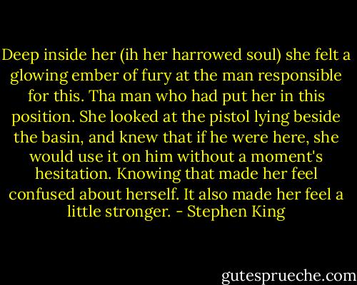Deep inside her (ih her harrowed soul) she felt a glowing ember of fury at the man responsible for this. Tha man who had put her in this position. She looked at the pistol lying beside the basin, and knew that if he were here, she would use it on him without a moment's hesitation. Knowing that made her feel confused about herself. It also made her feel a little stronger. - Stephen King