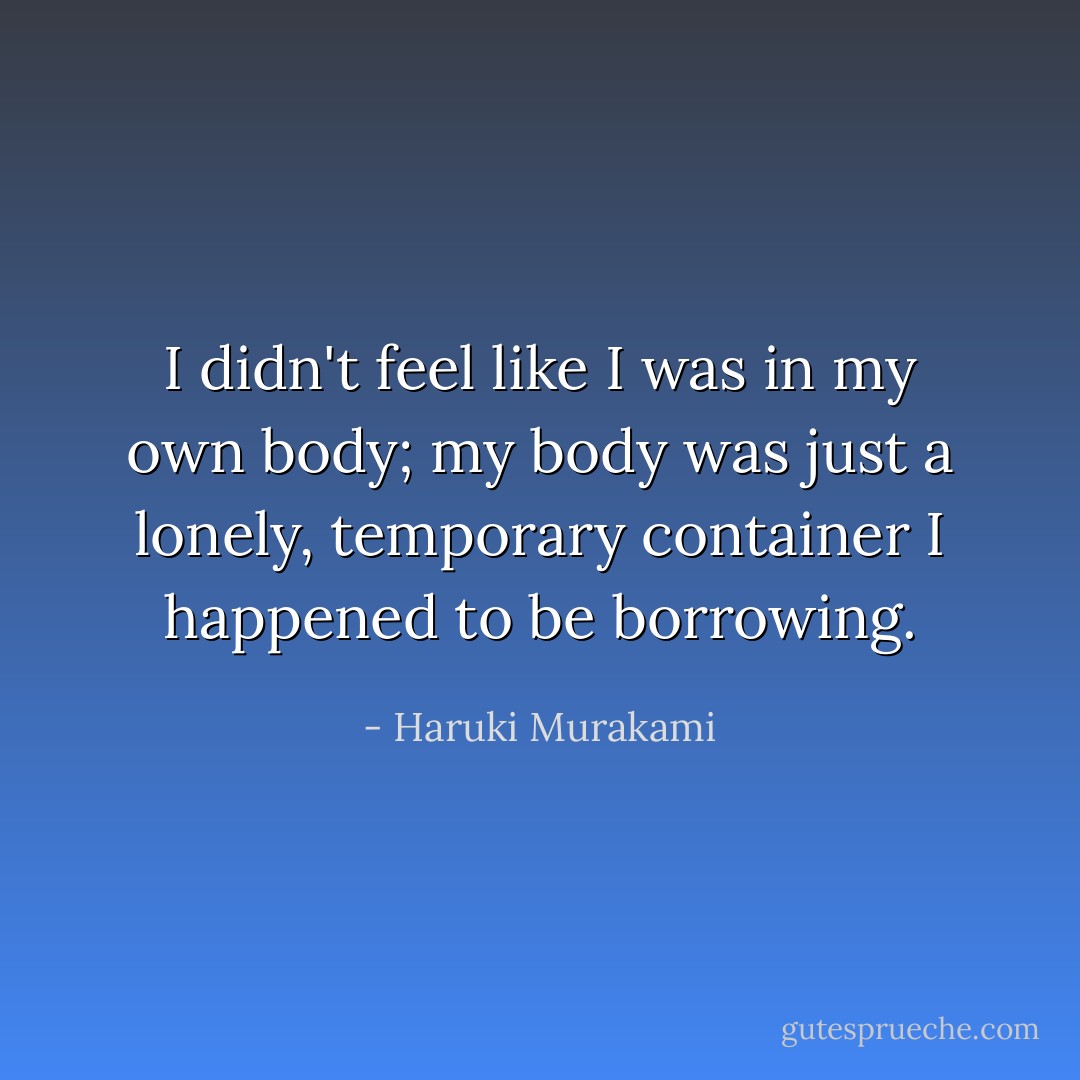 I didn't feel like I was in my own body; my body was just a lonely, temporary container I happened to be borrowing. - Haruki Murakami
