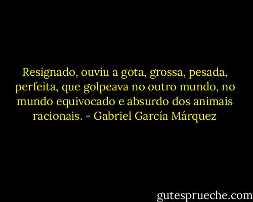 Resignado, ouviu a gota, grossa, pesada, perfeita, que golpeava no outro mundo, no mundo equivocado e absurdo dos animais racionais. - Gabriel García Márquez