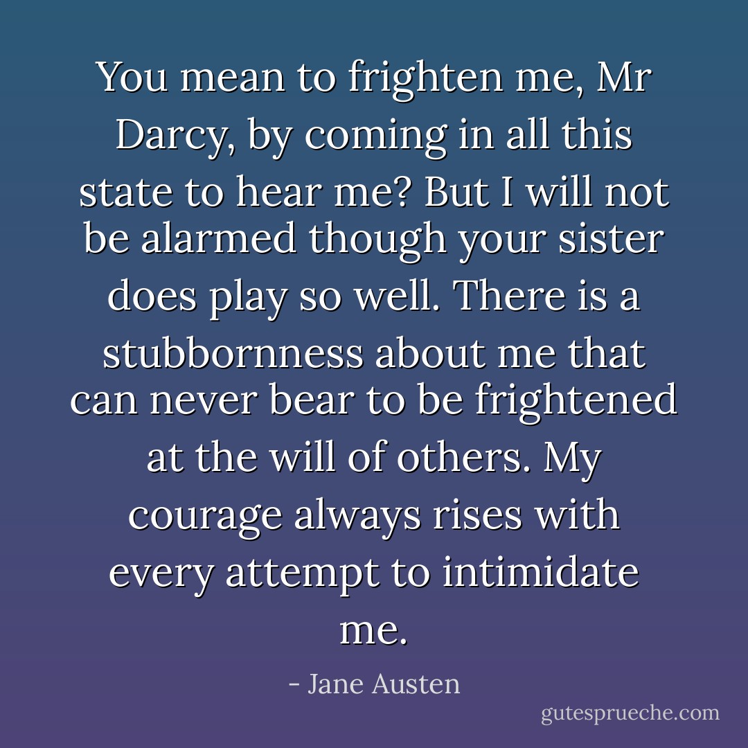 You mean to frighten me, Mr Darcy, by coming in all this state to hear me? But I will not be alarmed though your sister does play so well. There is a stubbornness about me that can never bear to be frightened at the will of others. My courage always rises with every attempt to intimidate me. - Jane Austen