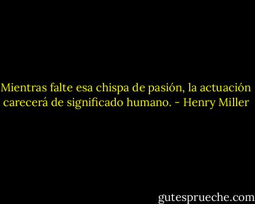 Mientras falte esa chispa de pasión, la actuación carecerá de significado humano. - Henry Miller