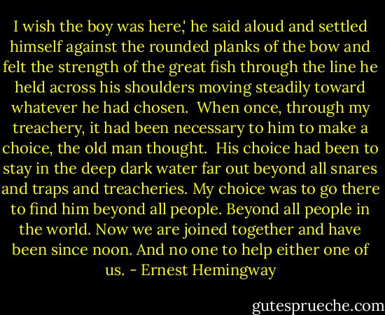 I wish the boy was here,' he said aloud and settled himself against the rounded planks of the bow and felt the strength of the great fish through the line he held across his shoulders moving steadily toward whatever he had chosen.<br /><br />When once, through my treachery, it had been necessary to him to make a choice, the old man thought.<br /><br />His choice had been to stay in the deep dark water far out beyond all snares and traps and treacheries. My choice was to go there to find him beyond all people. Beyond all people in the world. Now we are joined together and have been since noon. And no one to help either one of us. - Ernest Hemingway