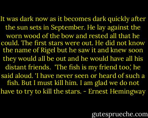 It was dark now as it becomes dark quickly after the sun sets in September. He lay against the worn wood of the bow and rested all that he could. The first stars were out. He did not know the name of Rigel but he saw it and knew soon they would all be out and he would have all his distant friends.<br /><br />'The fish is my friend too,' he said aloud. 'I have never seen or heard of such a fish. But I must kill him. I am glad we do not have to try to kill the stars. - Ernest Hemingway