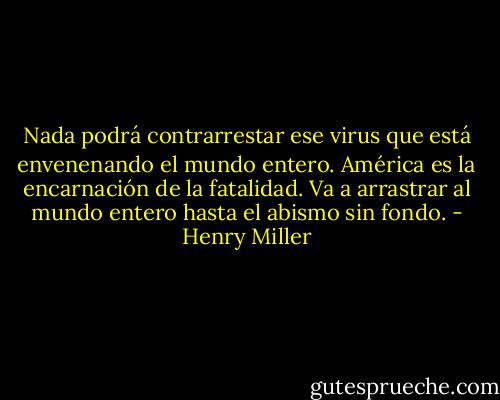 Nada podrá contrarrestar ese virus que está envenenando el mundo entero. América es la encarnación de la fatalidad. Va a arrastrar al mundo entero hasta el abismo sin fondo. - Henry Miller