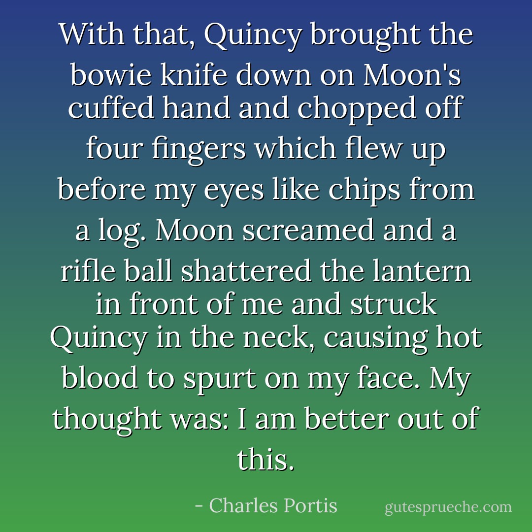 With that, Quincy brought the bowie knife down on Moon's cuffed hand and chopped off four fingers which flew up before my eyes like chips from a log. Moon screamed and a rifle ball shattered the lantern in front of me and struck Quincy in the neck, causing hot blood to spurt on my face. My thought was: I am better out of this. - Charles Portis