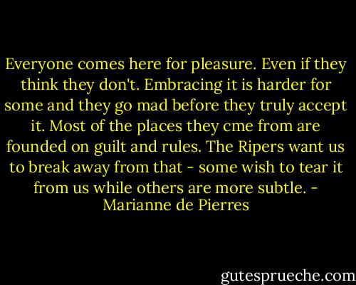 Everyone comes here for pleasure. Even if they think they don't. Embracing it is harder for some and they go mad before they truly accept it. Most of the places they cme from are founded on guilt and rules. The Ripers want us to break away from that - some wish to tear it from us while others are more subtle. - Marianne de Pierres