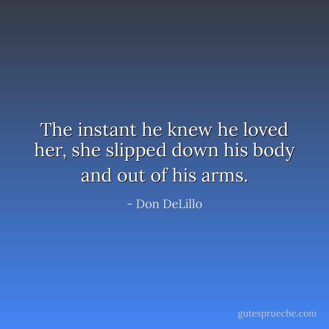 The instant he knew he loved her, she slipped down his body and out of his arms. - Don DeLillo