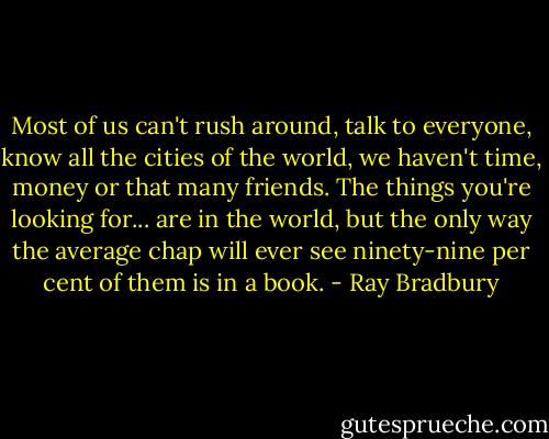 Most of us can't rush around, talk to everyone, know all the cities of the world, we haven't time, money or that many friends. The things you're looking for... are in the world, but the only way the average chap will ever see ninety-nine per cent of them is in a book. - Ray Bradbury
