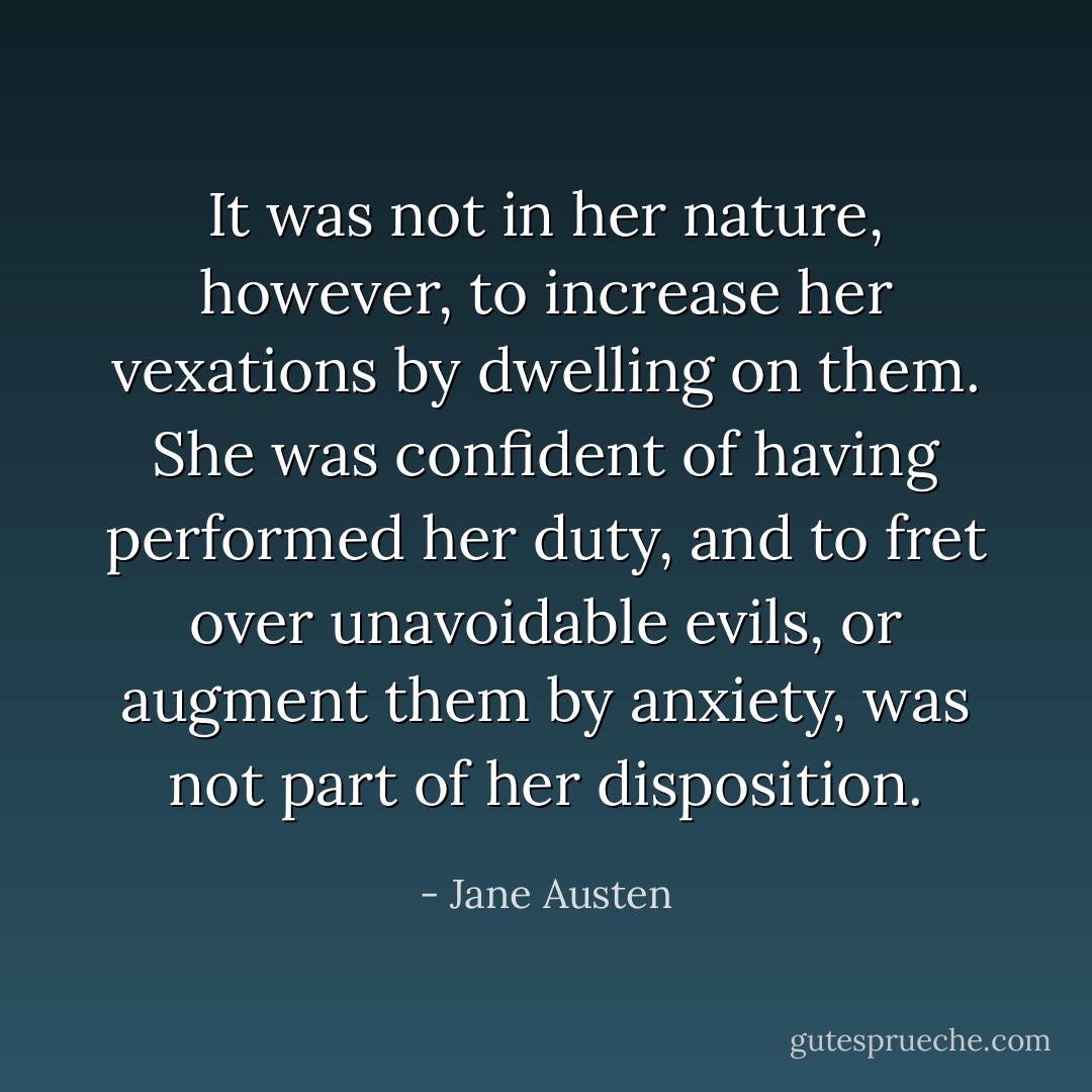 It was not in her nature, however, to increase her vexations by dwelling on them. She was confident of having performed her duty, and to fret over unavoidable evils, or augment them by anxiety, was not part of her disposition. - Jane Austen