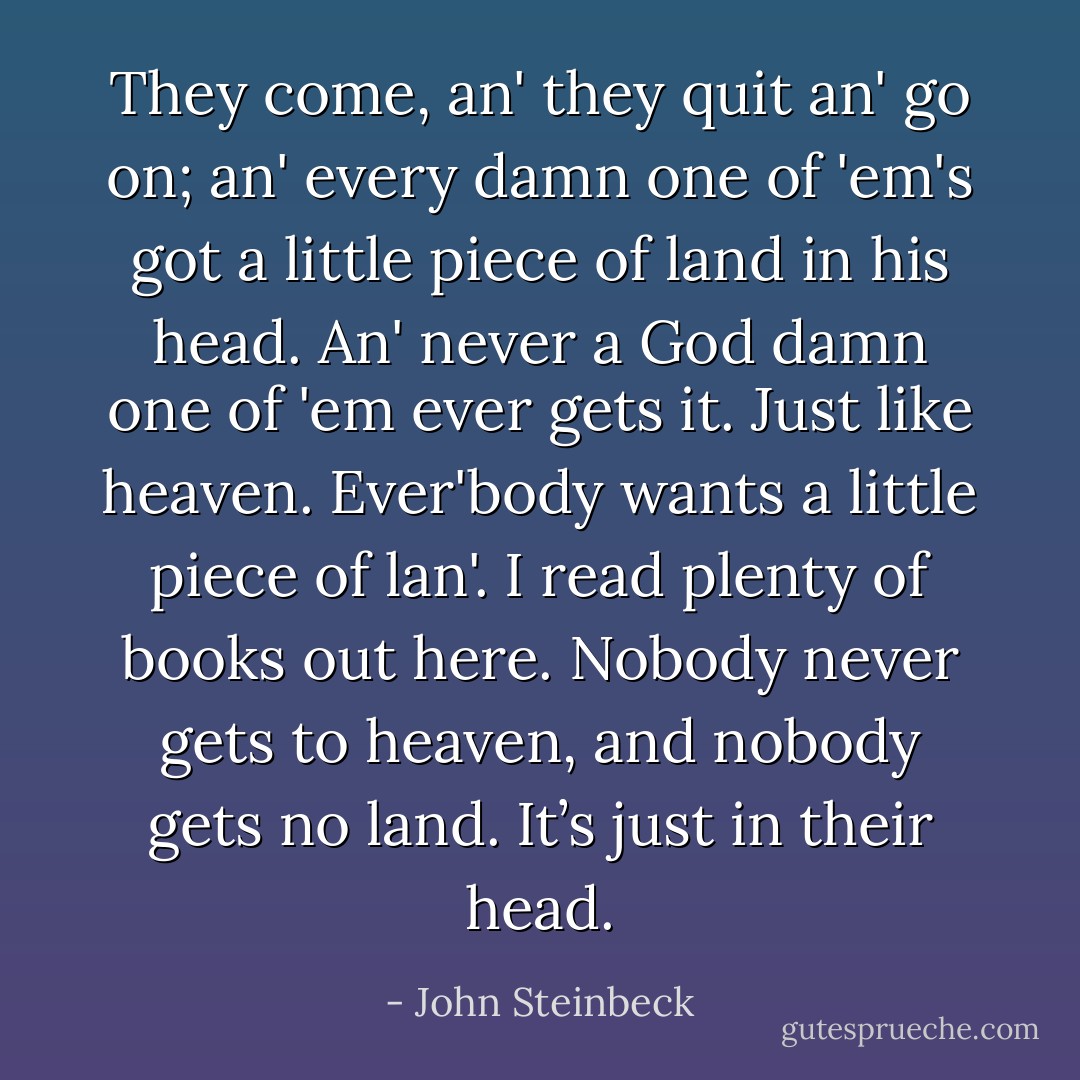 They come, an' they quit an' go on; an' every damn one of 'em's got a little piece of land in his head. An' never a God damn one of 'em ever gets it. Just like heaven. Ever'body wants a little piece of lan'. I read plenty of books out here. Nobody never gets to heaven, and nobody gets no land. It’s just in their head. - John Steinbeck