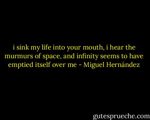 i sink my life into your mouth,<br />i hear the murmurs of space,<br />and infinity seems<br />to have emptied itself over me - Miguel Hernández