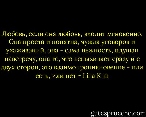 Любовь, если она любовь, входит мгновенно. Она проста и понятна, чужда уговоров и ухаживаний, она - сама нежность, идущая навстречу, она то, что вспыхивает сразу и с двух сторон, это взаимопроникновение - или есть, или нет - Lilia Kim