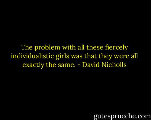 The problem with all these fiercely individualistic girls was that they were all exactly the same. - David Nicholls