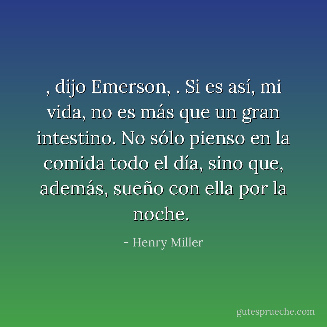 , dijo Emerson, . Si es así, mi vida, no es más que un gran intestino. No sólo pienso en la comida todo el día, sino que, además, sueño con ella por la noche.  - Henry Miller