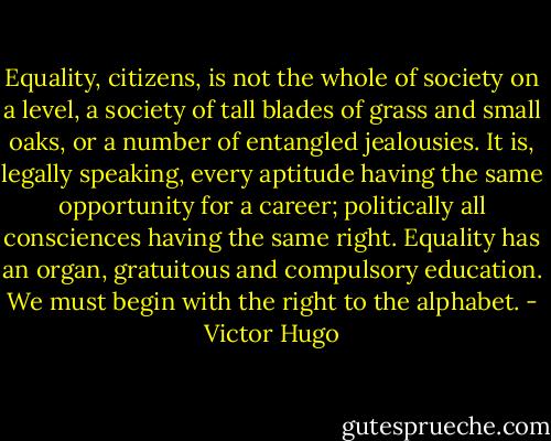 Equality, citizens, is not the whole of society on a level, a society of tall blades of grass and small oaks, or a number of entangled jealousies. It is, legally speaking, every aptitude having the same opportunity for a career; politically all consciences having the same right. Equality has an organ, gratuitous and compulsory education. We must begin with the right to the alphabet. - Victor Hugo