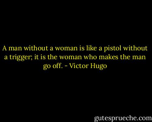 A man without a woman is like a pistol without a trigger; it is the woman who makes the man go off. - Victor Hugo