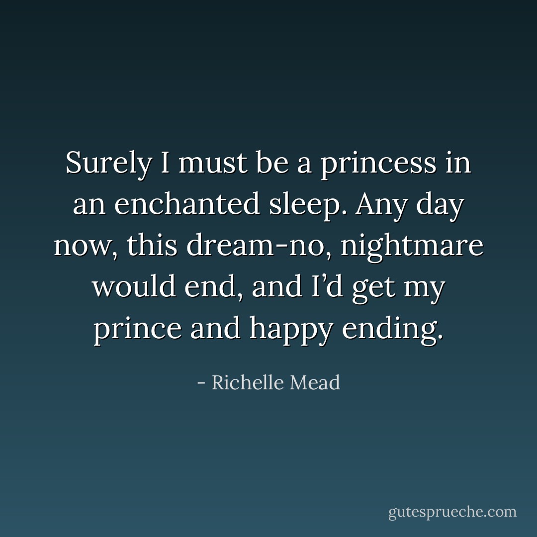 Surely I must be a princess in an enchanted sleep. Any day now, this dream-no, nightmare would end, and I’d get my prince and happy ending. - Richelle Mead