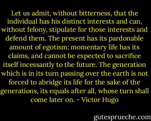 Let us admit, without bitterness, that the individual has his distinct interests and can, without felony, stipulate for those interests and defend them. The present has its pardonable amount of egotism; momentary life has its claims, and cannot be expected to sacrifice itself incessantly to the future. The generation which is in its turn passing over the earth is not forced to abridge its life for the sake of the generations, its equals after all, whose turn shall come later on. - Victor Hugo