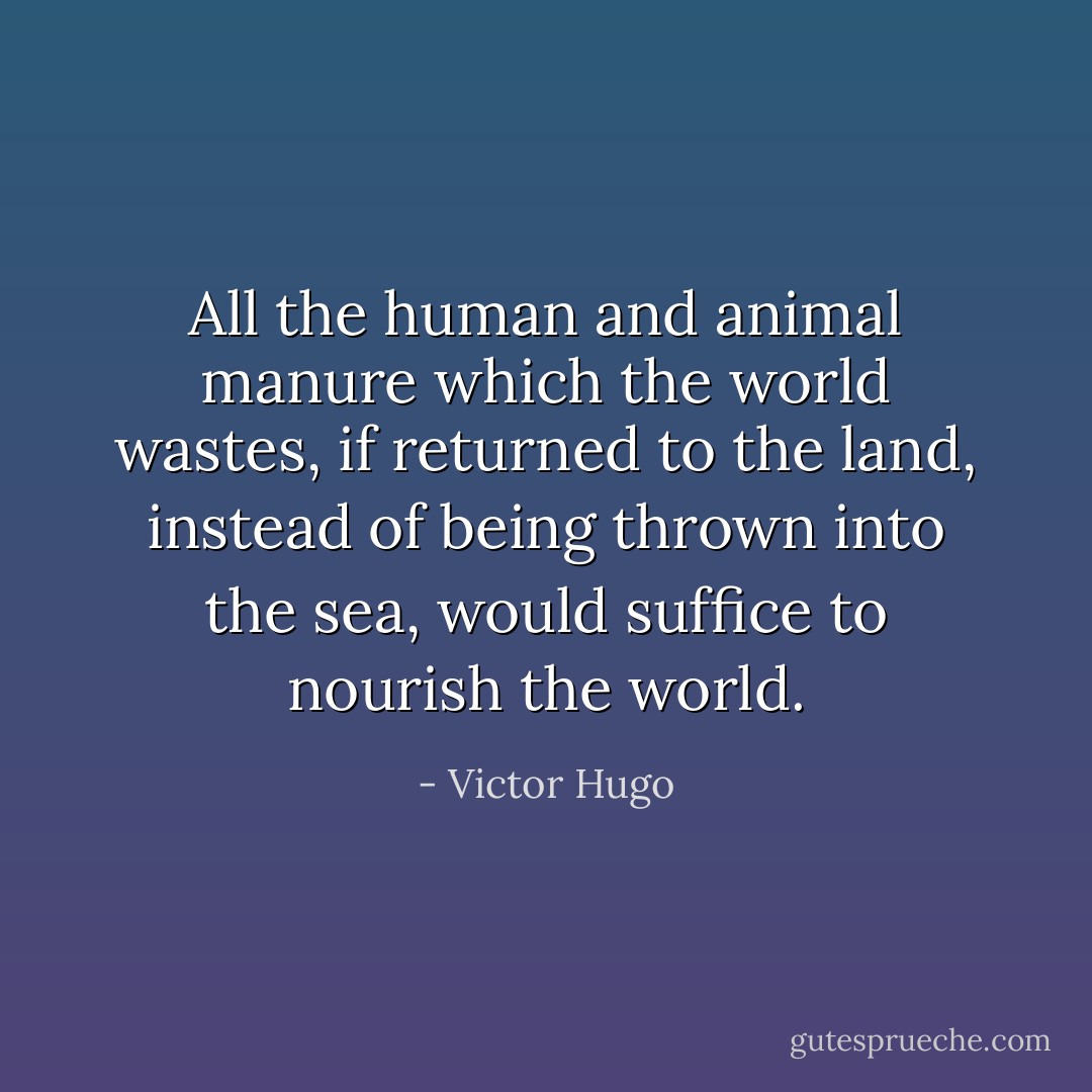 All the human and animal manure which the world wastes, if returned to the land, instead of being thrown into the sea, would suffice to nourish the world. - Victor Hugo