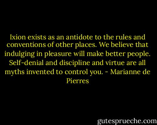 Ixion exists as an antidote to the rules and conventions of other places. We believe that indulging in pleasure will make better people. Self-denial and discipline and virtue are all myths invented to control you. - Marianne de Pierres
