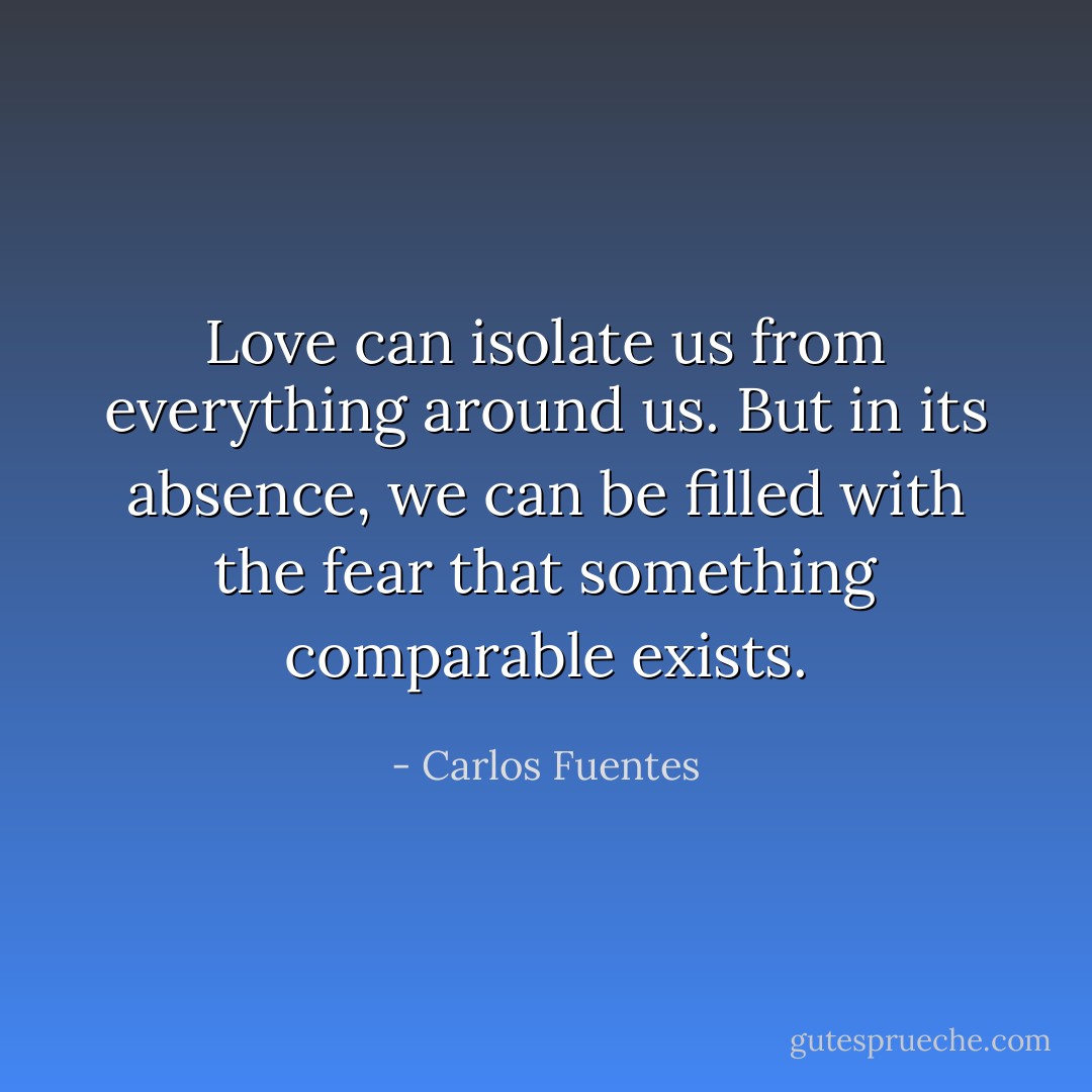 Love can isolate us from everything around us. But in its absence, we can be filled with the fear that something comparable exists. - Carlos Fuentes