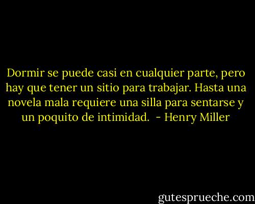 Dormir se puede casi en cualquier parte, pero hay que tener un sitio para trabajar. Hasta una novela mala requiere una silla para sentarse y un poquito de intimidad.  - Henry Miller