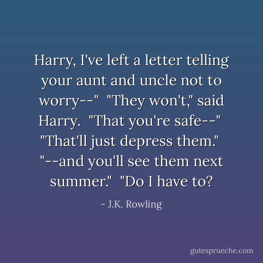 Harry, I've left a letter telling your aunt and uncle not to worry--" <br />"They won't," said Harry. <br />"That you're safe--" <br />"That'll just depress them."<br /> "--and you'll see them next summer." <br />"Do I have to? - J.K. Rowling