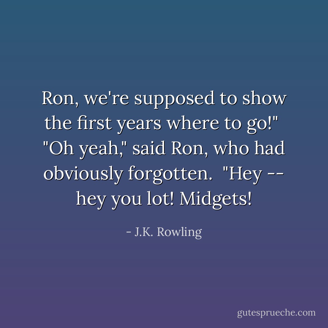 Ron, we're supposed to show the first years where to go!" <br />"Oh yeah," said Ron, who had obviously forgotten. <br />"Hey -- hey you lot! Midgets! - J.K. Rowling