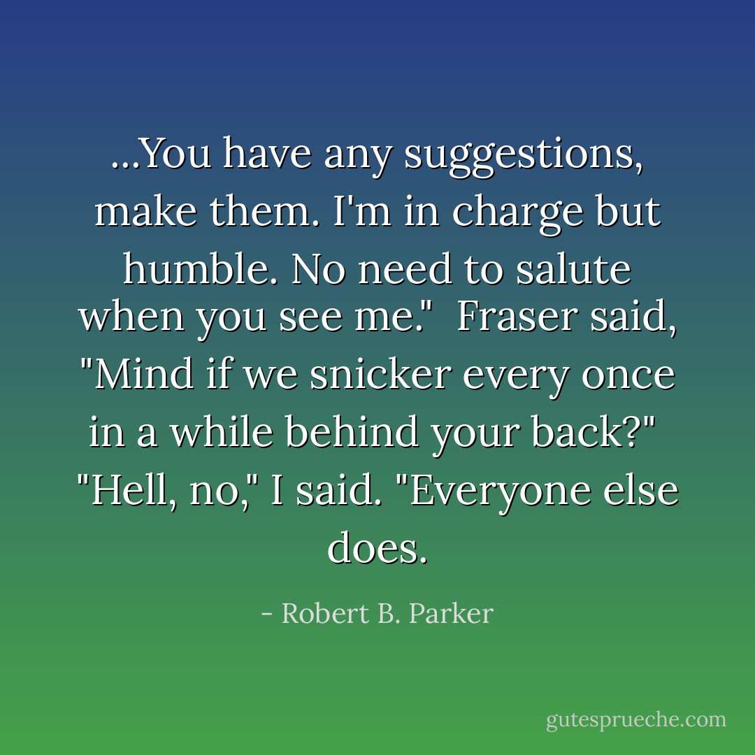 ...You have any suggestions, make them. I'm in charge but humble. No need to salute when you see me."<br /> Fraser said, "Mind if we snicker every once in a while behind your back?"<br /> "Hell, no," I said. "Everyone else does. - Robert B. Parker