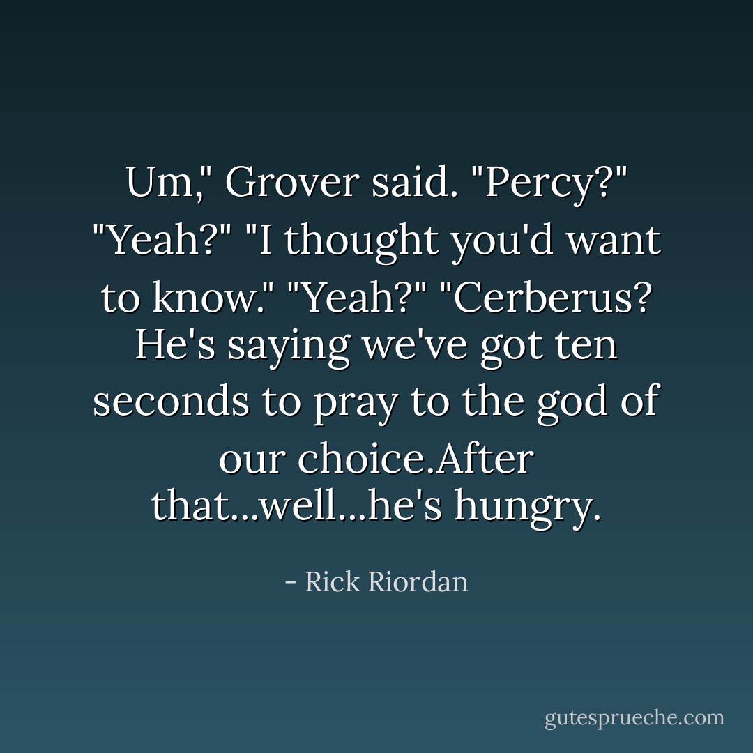 Um," Grover said. "Percy?"<br />"Yeah?"<br />"I thought you'd want to know."<br />"Yeah?"<br />"Cerberus? He's saying we've got ten seconds to pray to the god of our choice.After that...well...he's hungry. - Rick Riordan