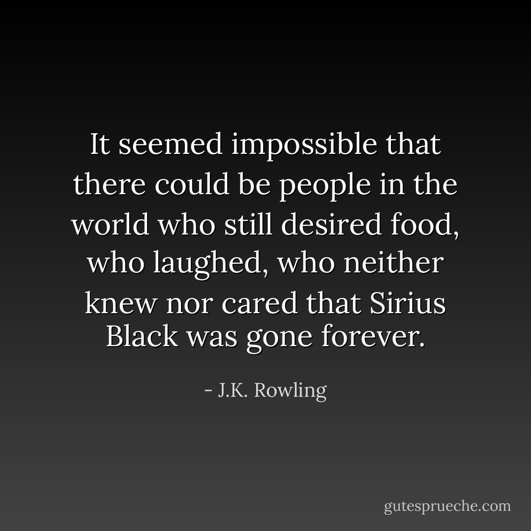 It seemed impossible that there could be people in the world who still desired food, who laughed, who neither knew nor cared that Sirius Black was gone forever. - J.K. Rowling