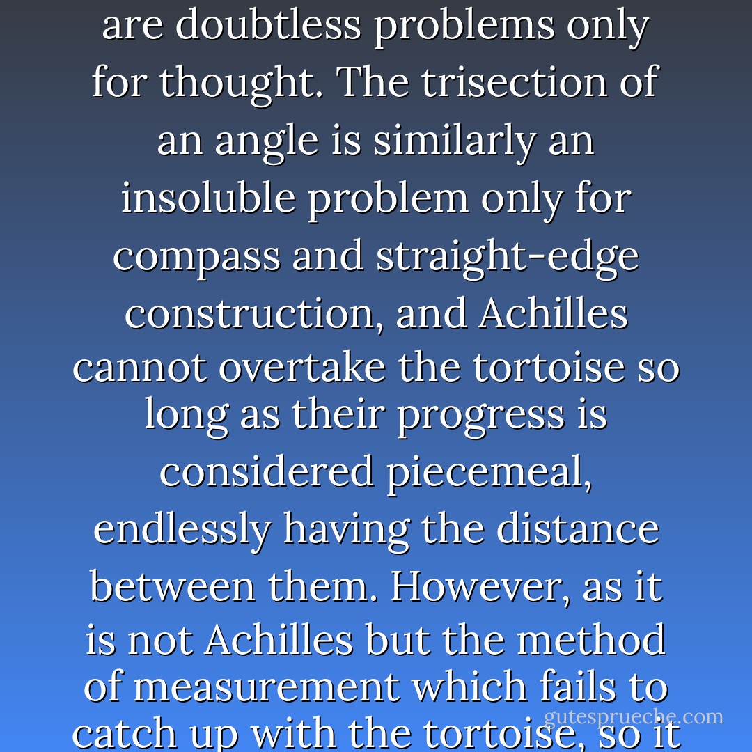 Thought and science are therefore raising problems which their terms of study can never answer, many of which are doubtless problems only for thought. The trisection of an angle is similarly an insoluble problem only for compass and straight-edge construction, and Achilles cannot overtake the tortoise so long as their progress is considered piecemeal, endlessly having the distance between them. However, as it is not Achilles but the method of measurement which fails to catch up with the tortoise, so it is not man but his method of thought which fails to find fulfillment in experience. - Alan W. Watts
