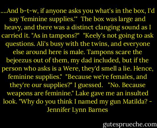 ....And b-t-w, if anyone asks you what's in the box, I'd say 'feminine supplies.'"<br /><br />The box was large and heavy, and there was a distinct clanging sound as I carried it. "As in tampons?"<br /><br />"Keely's not going to ask questions. Ali's busy with the twins, and everyone else around here is male. Tampons scare the bejeezus out of them, my dad included, but if the person who asks is a Were, they'd smell a lie. Hence, feminine supplies."<br /><br />"Because we're females, and they're our supplies?" I guessed. <br /><br />"No. Because weapons are feminine." Lake gave me an insulted look. "Why do you think I named my gun Matilda? - Jennifer Lynn Barnes
