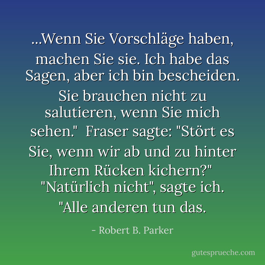 ...Wenn Sie Vorschläge haben, machen Sie sie. Ich habe das Sagen, aber ich bin bescheiden. Sie brauchen nicht zu salutieren, wenn Sie mich sehen."<br /> Fraser sagte: "Stört es Sie, wenn wir ab und zu hinter Ihrem Rücken kichern?"<br /> "Natürlich nicht", sagte ich. "Alle anderen tun das. - Robert B. Parker<