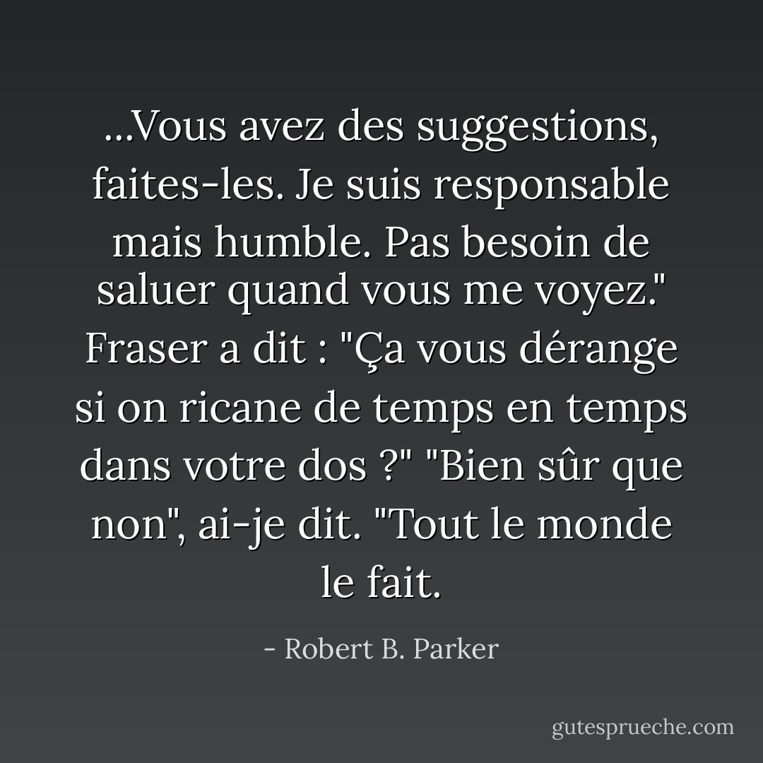 ...Vous avez des suggestions, faites-les. Je suis responsable mais humble. Pas besoin de saluer quand vous me voyez."<br />Fraser a dit : "Ça vous dérange si on ricane de temps en temps dans votre dos ?"<br />"Bien sûr que non", ai-je dit. "Tout le monde le fait. - Robert B. Parker