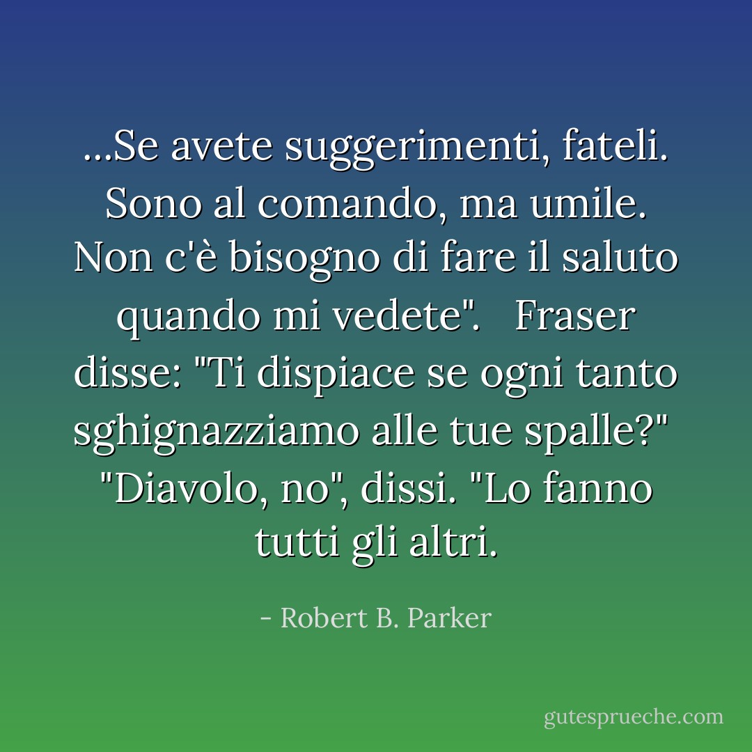 ...Se avete suggerimenti, fateli. Sono al comando, ma umile. Non c'è bisogno di fare il saluto quando mi vedete". <br /> Fraser disse: "Ti dispiace se ogni tanto sghignazziamo alle tue spalle?"<br /> "Diavolo, no", dissi. "Lo fanno tutti gli altri. - Robert B. Parker