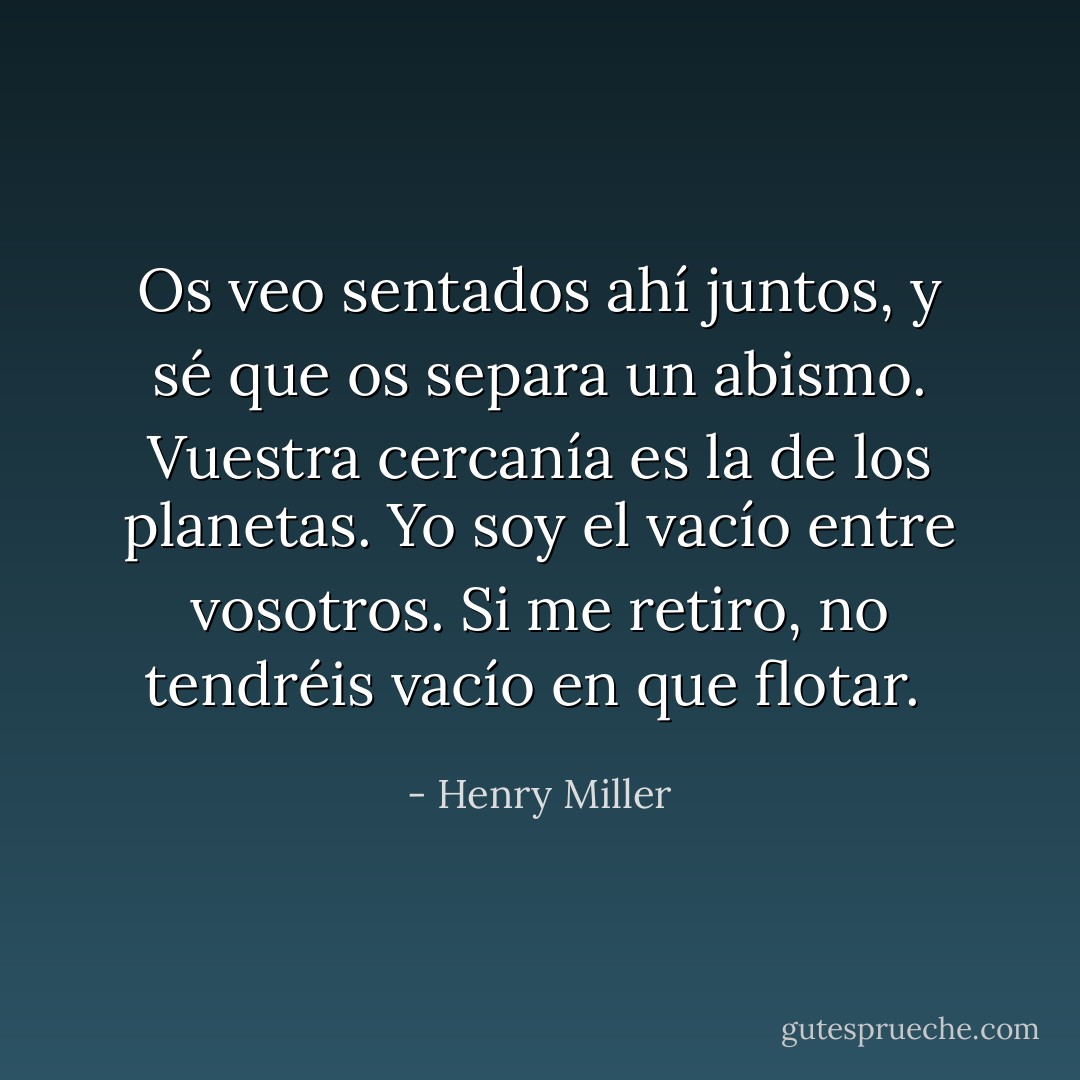 Os veo sentados ahí juntos, y sé que os separa un abismo. Vuestra cercanía es la de los planetas. Yo soy el vacío entre vosotros. Si me retiro, no tendréis vacío en que flotar.  - Henry Miller