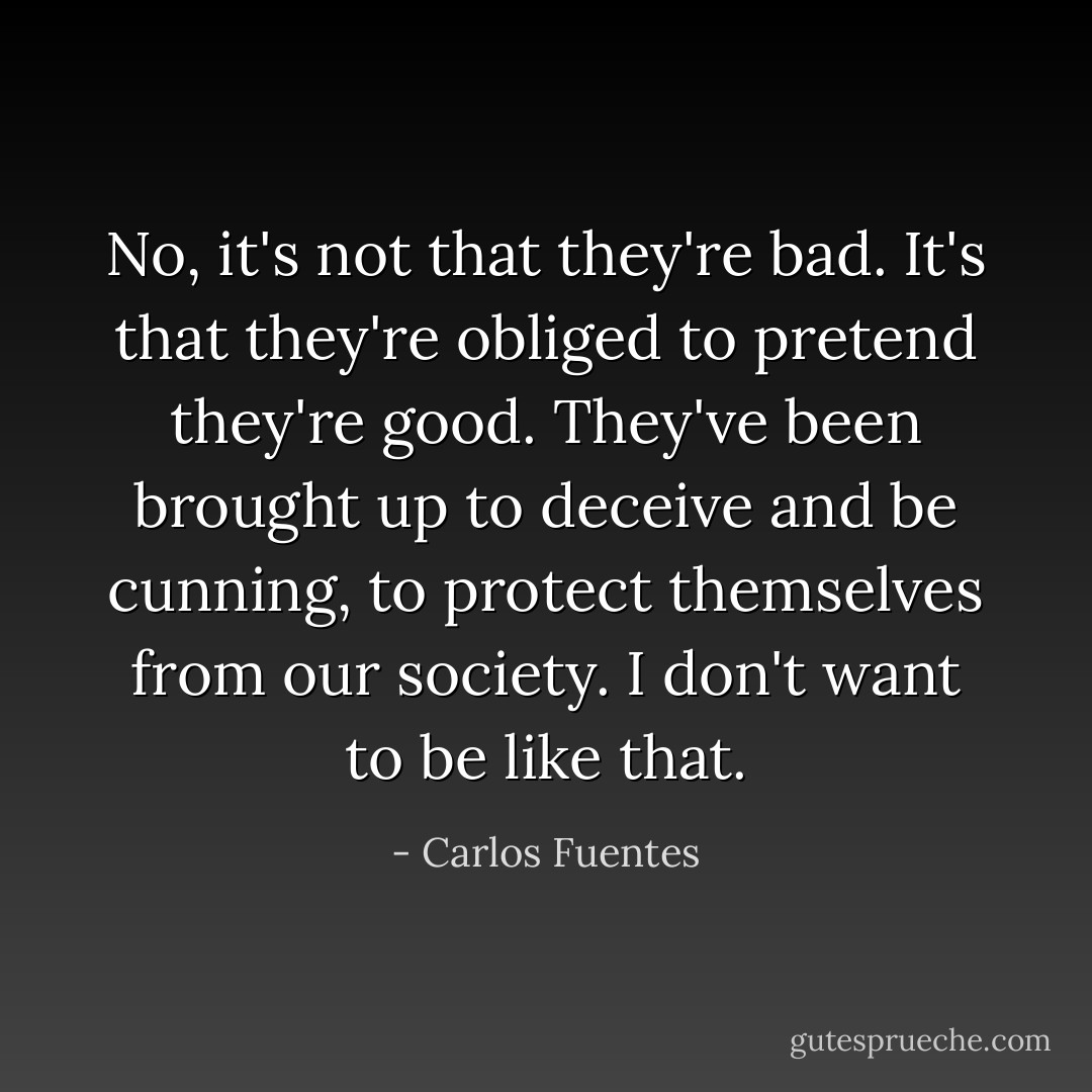 No, it's not that they're bad. It's that they're obliged to pretend they're good. They've been brought up to deceive and be cunning, to protect themselves from our society. I don't want to be like that. - Carlos Fuentes