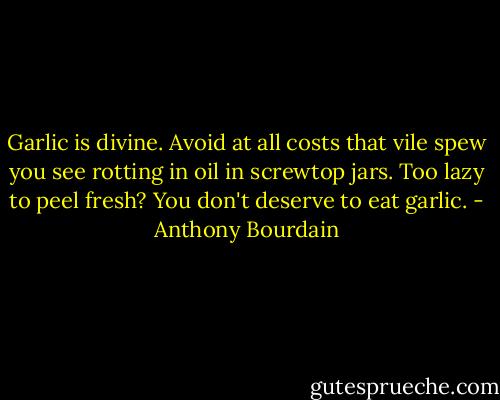 Garlic is divine. Avoid at all costs that vile spew you see rotting in oil in screwtop jars. Too lazy to peel fresh? You don't deserve to eat garlic. - Anthony Bourdain
