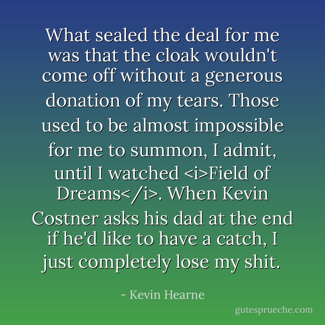 What sealed the deal for me was that the cloak wouldn't come off without a generous donation of my tears. Those used to be almost impossible for me to summon, I admit, until I watched <i>Field of Dreams</i>. When Kevin Costner asks his dad at the end if he'd like to have a catch, I just completely lose my shit. - Kevin Hearne