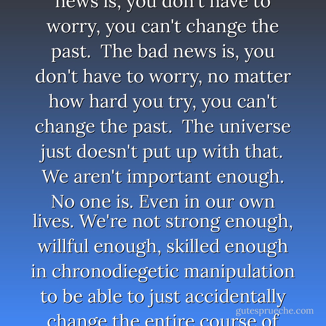 This is what I say: I've got good news and bad news.<br /><br />The good news is, you don't have to worry, you can't change the past.<br /><br />The bad news is, you don't have to worry, no matter how hard you try, you can't change the past.<br /><br />The universe just doesn't put up with that. We aren't important enough. No one is. Even in our own lives. We're not strong enough, willful enough, skilled enough in chronodiegetic manipulation to be able to just accidentally change the entire course of anything, even ourselves. - Charles Yu