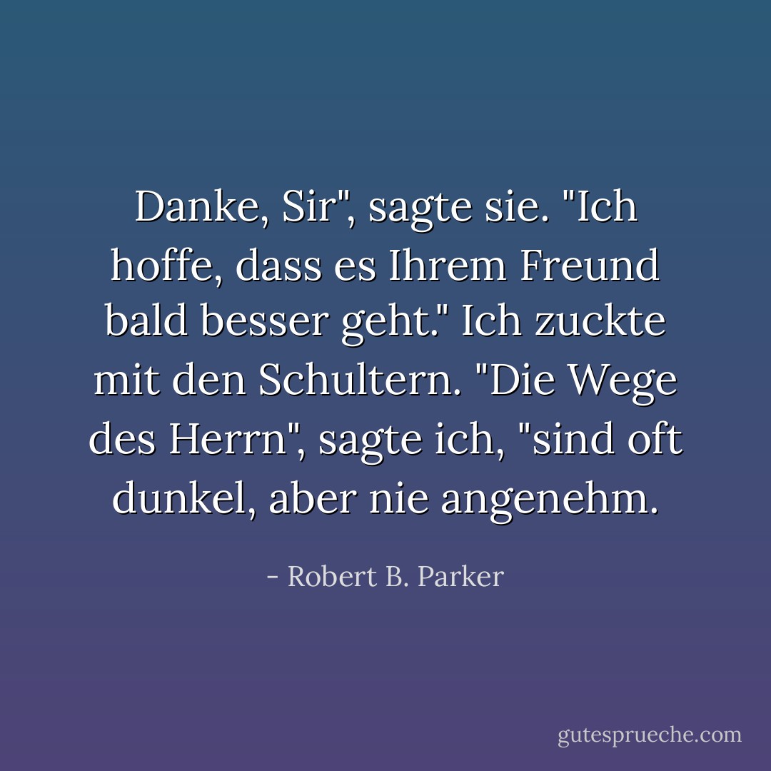 Danke, Sir", sagte sie. "Ich hoffe, dass es Ihrem Freund bald besser geht."<br />Ich zuckte mit den Schultern. "Die Wege des Herrn", sagte ich, "sind oft dunkel, aber nie angenehm. - Robert B. Parker<