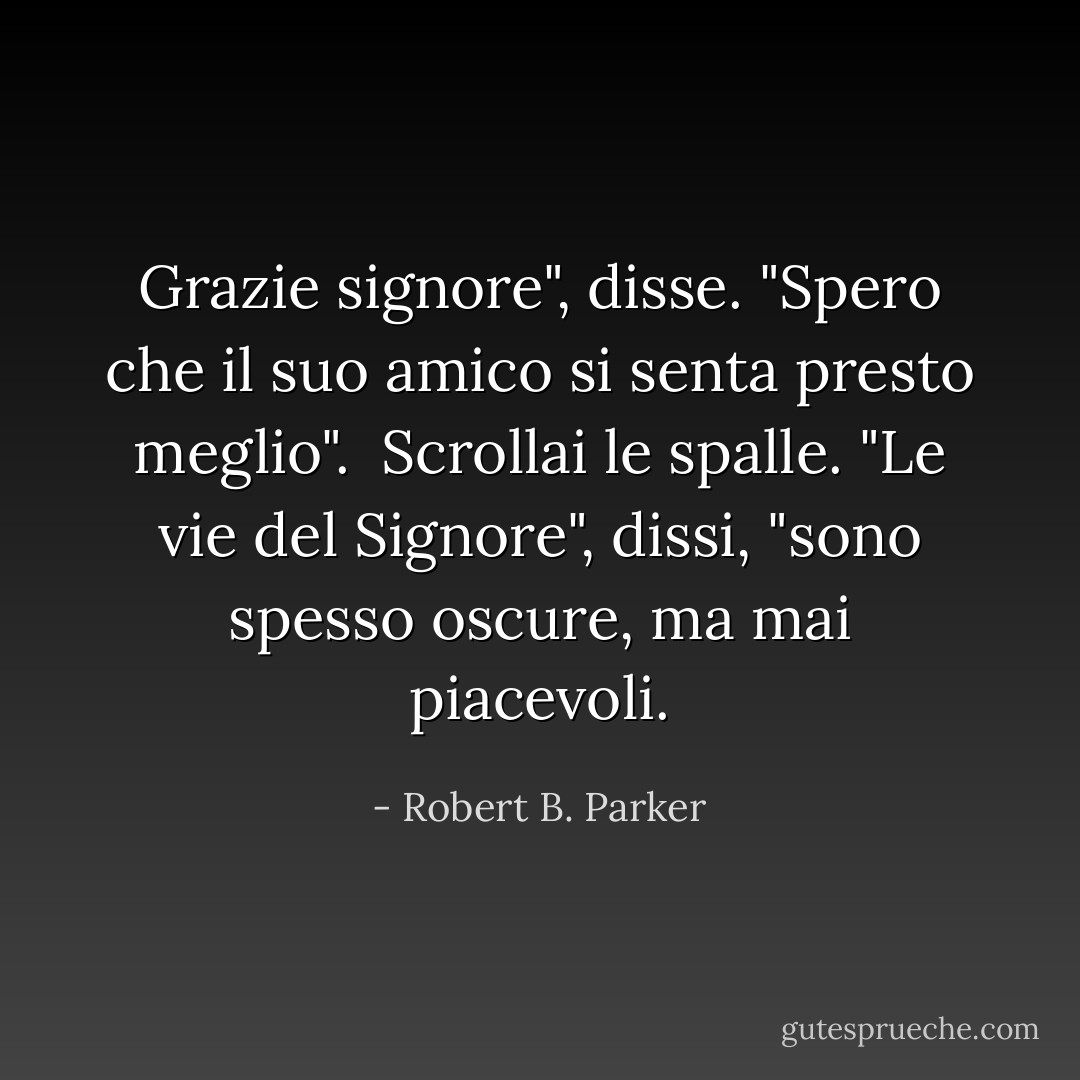 Grazie signore", disse. "Spero che il suo amico si senta presto meglio". <br />Scrollai le spalle. "Le vie del Signore", dissi, "sono spesso oscure, ma mai piacevoli. - Robert B. Parker