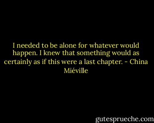 I needed to be alone for whatever would happen. I knew that something would as certainly as if this were a last chapter. - China Miéville