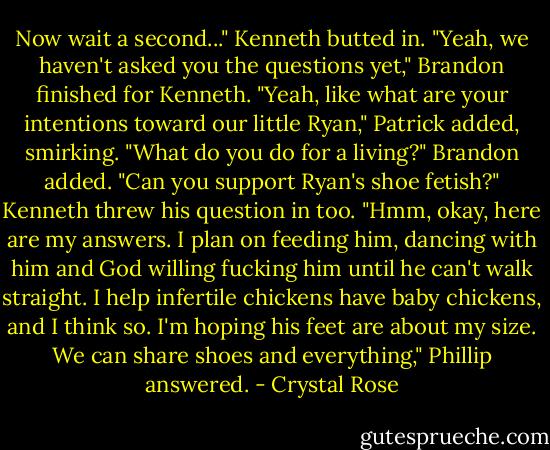 Now wait a second..." Kenneth butted in.<br />"Yeah, we haven't asked you the questions yet," Brandon finished for Kenneth.<br />"Yeah, like what are your intentions toward our little Ryan," Patrick added, smirking.<br />"What do you do for a living?" Brandon added.<br />"Can you support Ryan's shoe fetish?" Kenneth threw his question in too.<br />"Hmm, okay, here are my answers. I plan on feeding him, dancing with him and God willing fucking him until he can't walk straight. I help infertile chickens have baby chickens, and I think so. I'm hoping his feet are about my size. We can share shoes and everything," Phillip answered. - Crystal Rose