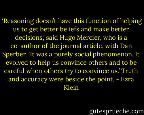  ‘Reasoning doesn’t have this function of helping us to get better beliefs and make better decisions,’ said Hugo Mercier, who is a co-author of the journal article, with Dan Sperber. ‘It was a purely social phenomenon. It evolved to help us convince others and to be careful when others try to convince us.’ Truth and accuracy were beside the point. - Ezra Klein