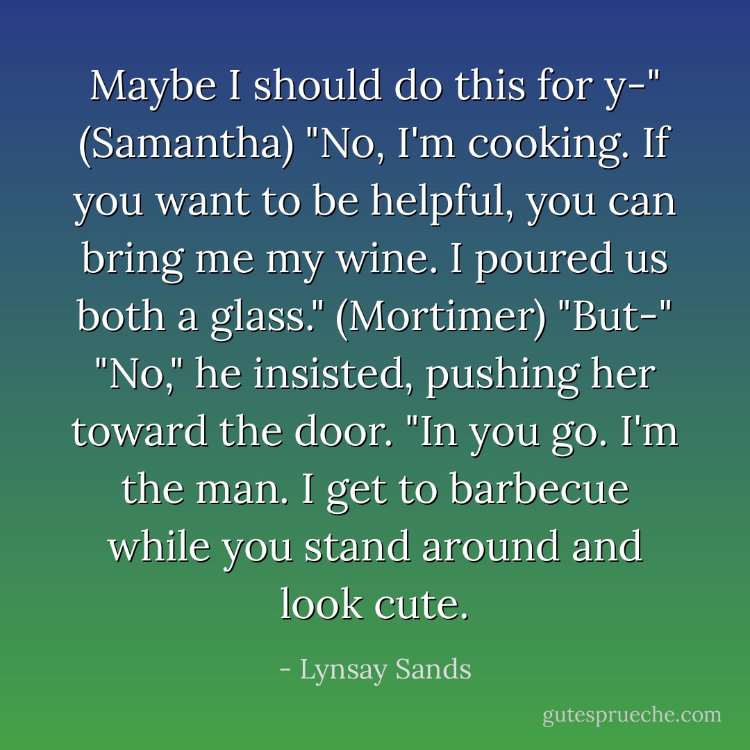 Maybe I should do this for y-" (Samantha)<br />"No, I'm cooking. If you want to be helpful, you can bring me my wine. I poured us both a glass." (Mortimer)<br />"But-"<br />"No," he insisted, pushing her toward the door. "In you go. I'm the man. I get to barbecue while you stand around and look cute. - Lynsay Sands