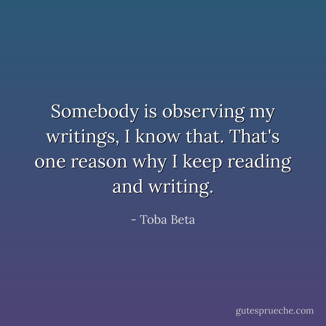 Somebody is observing my writings, I know that.<br />That's one reason why I keep reading and writing. - Toba Beta