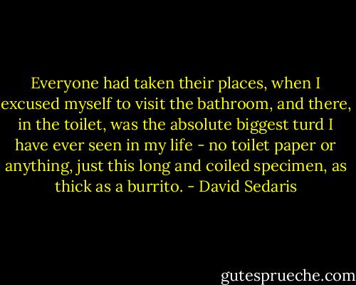 Everyone had taken their places, when I excused myself to visit the bathroom, and there, in the toilet, was the absolute biggest turd I have ever seen in my life - no toilet paper or anything, just this long and coiled specimen, as thick as a burrito. - David Sedaris